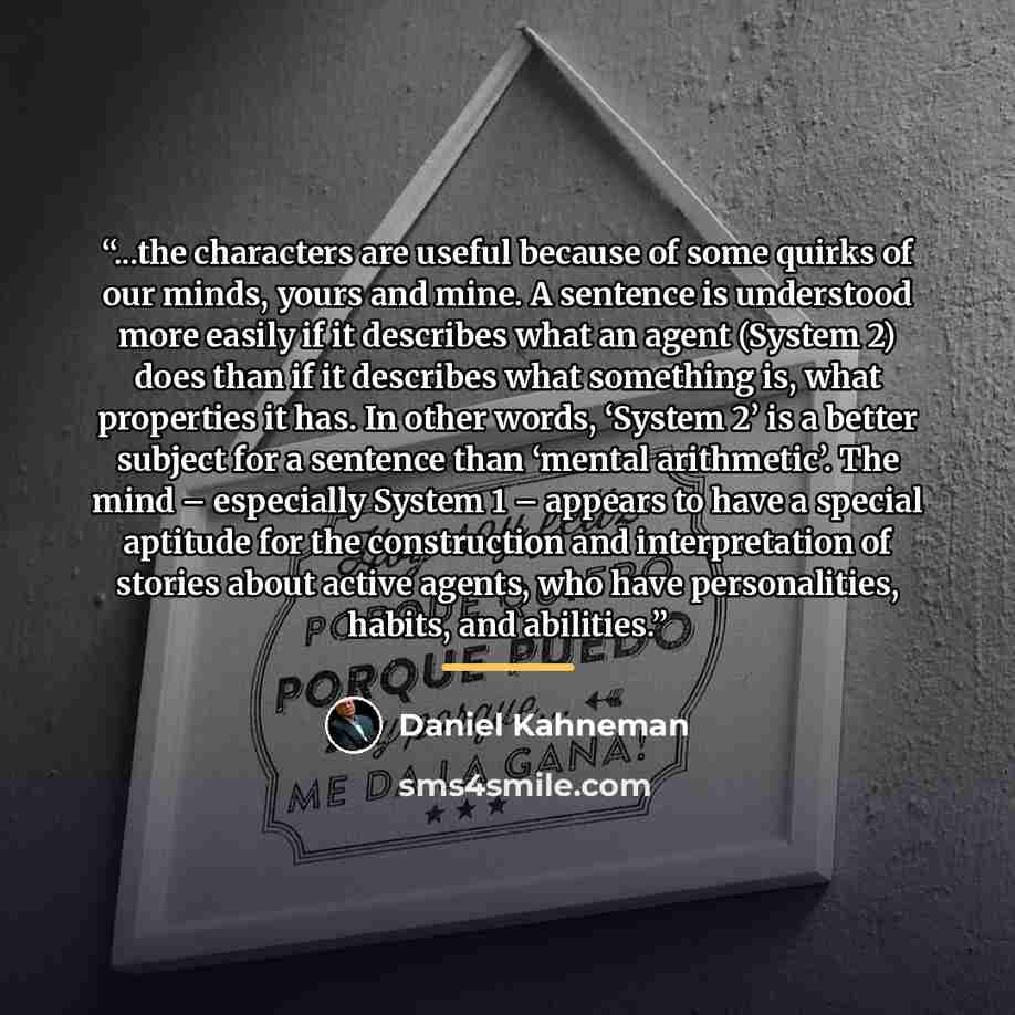 “...the characters are useful because of some quirks of our minds, yours and mine. A sentence is understood more easily if it describes what an agent (System 2) does than if it describes what something is, what properties it has. In other words, ‘System 2’ is a better subject for a sentence than…” quote by Daniel Kahneman
