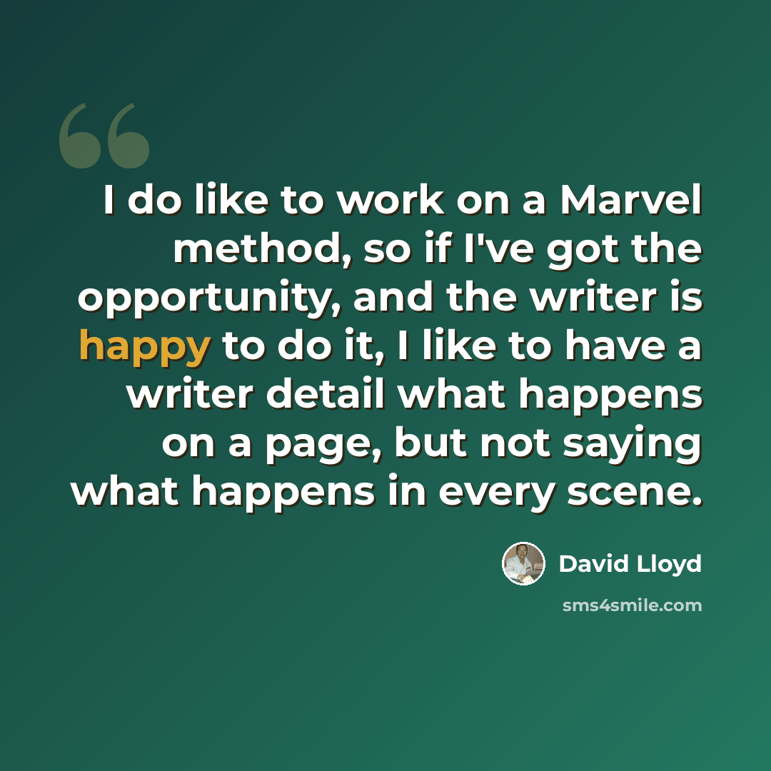 “I do like to work on a Marvel method, so if I've got the opportunity, and the writer is happy to do it, I like to have a writer detail what happens on a page, but not saying what happens in every scene.” quote by David Lloyd