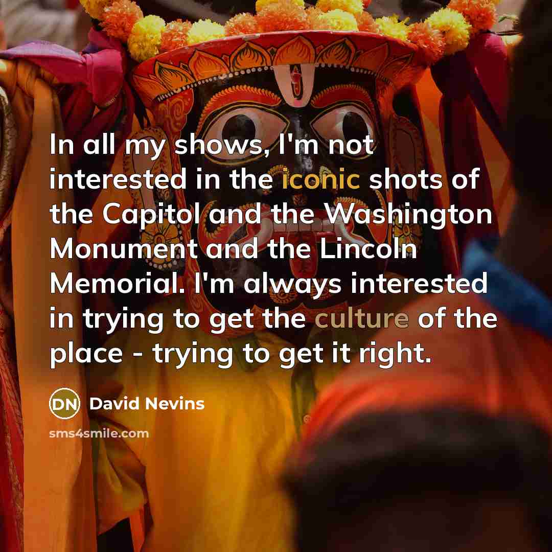 “In all my shows, I'm not interested in the iconic shots of the Capitol and the Washington Monument and the Lincoln Memorial. I'm always interested in trying to get the culture of the place - trying to get it right.” quote by David Nevins