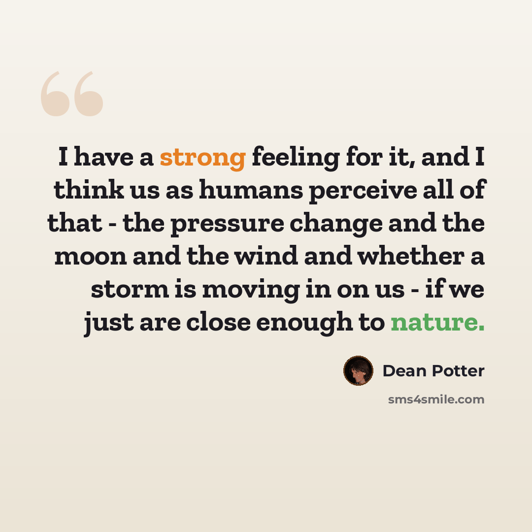“I have a strong feeling for it, and I think us as humans perceive all of that - the pressure change and the moon and the wind and whether a storm is moving in on us - if we just are close enough to nature.” quote by Dean Potter
