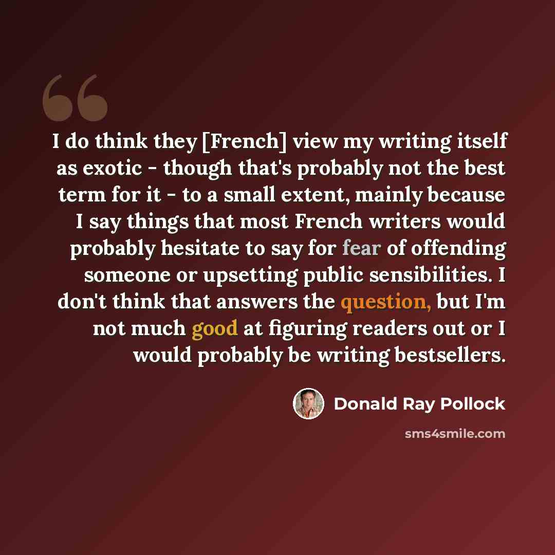 “I do think they [French] view my writing itself as exotic - though that's probably not the best term for it - to a small extent, mainly because I say things that most French writers would probably hesitate to say for fear of offending someone or upsetting public sensibilities. I don't think that…” quote by Donald Ray Pollock