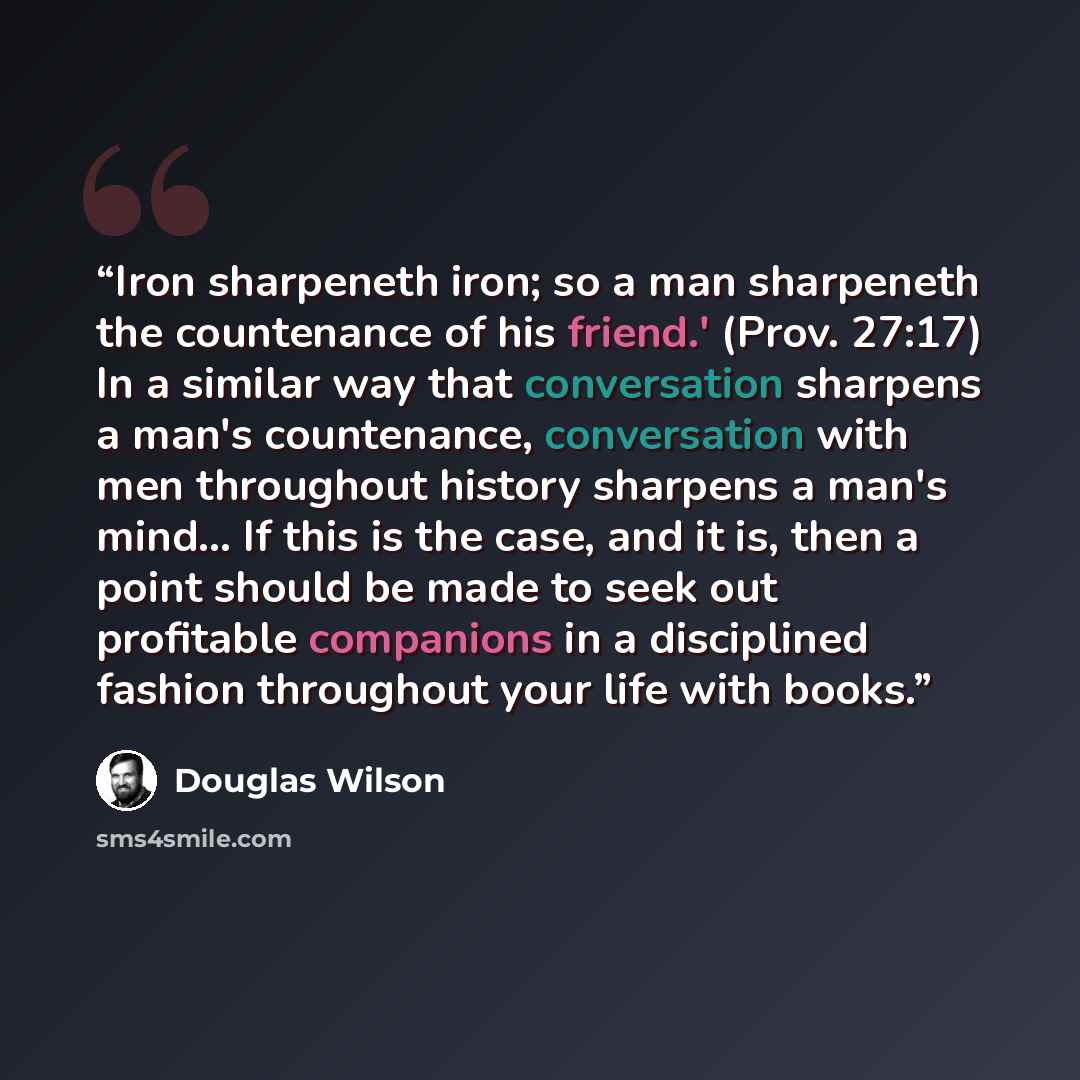 “Iron sharpeneth iron; so a man sharpeneth the countenance of his friend.' (Prov. 27:17) In a similar way that conversation sharpens a man's countenance, conversation with men throughout history sharpens a man's mind... If this is the case, and it is, then a point should be made to seek out…” quote by Douglas Wilson