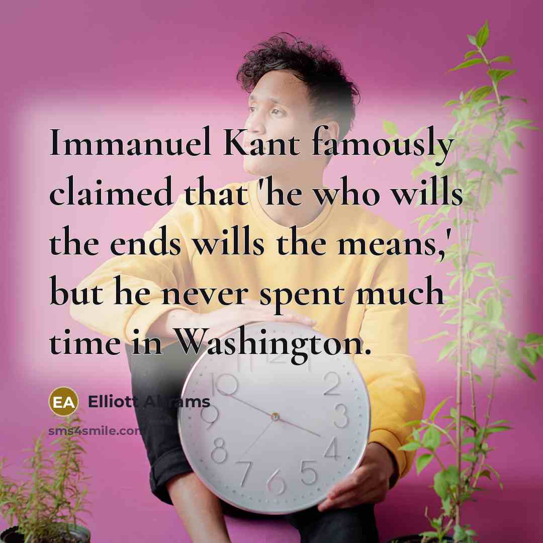 “Immanuel Kant famously claimed that 'he who wills the ends wills the means,' but he never spent much time in Washington.” quote by Elliott Abrams