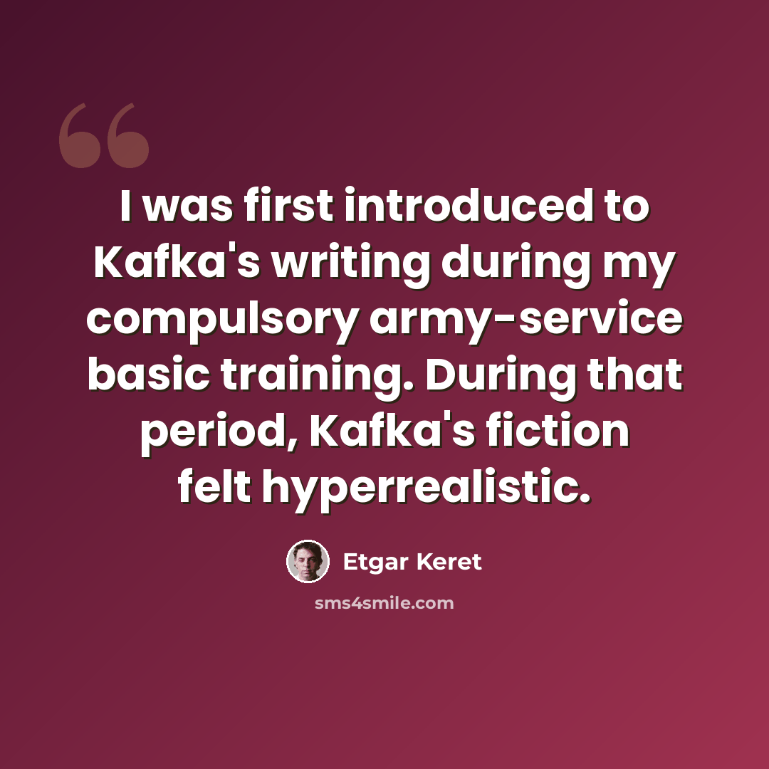 “I was first introduced to Kafka's writing during my compulsory army-service basic training. During that period, Kafka's fiction felt hyperrealistic.” quote by Etgar Keret