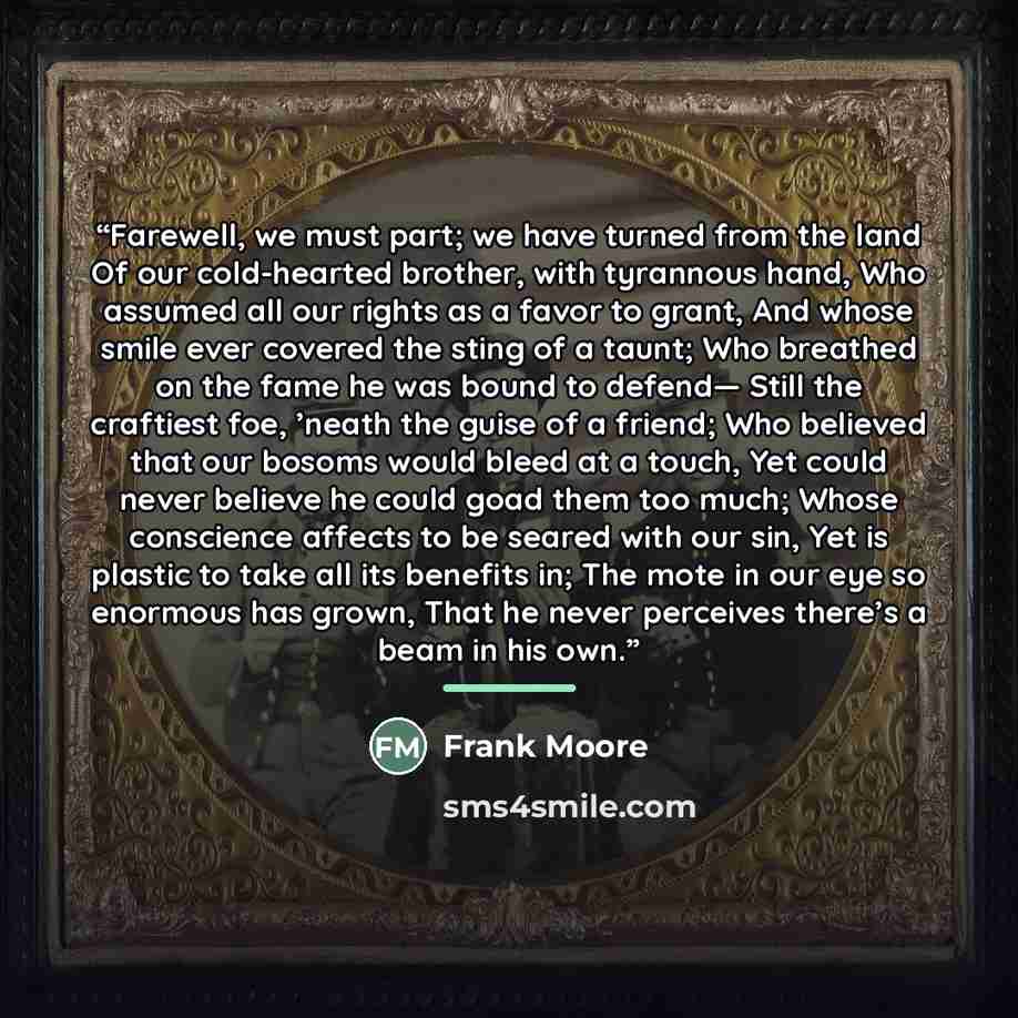 “Farewell, we must part; we have turned from the land Of our cold-hearted brother, with tyrannous hand, Who assumed all our rights as a favor to grant, And whose smile ever covered the sting of a taunt; Who breathed on the fame he was bound to defend— Still the craftiest foe, ’neath the guise of a…” quote by Frank Moore