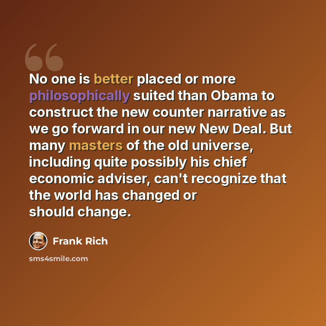 “No one is better placed or more philosophically suited than Obama to construct the new counter narrative as we go forward in our new New Deal. But many masters of the old universe, including quite possibly his chief economic adviser, can't recognize that the world has changed or should change.” quote by Frank Rich