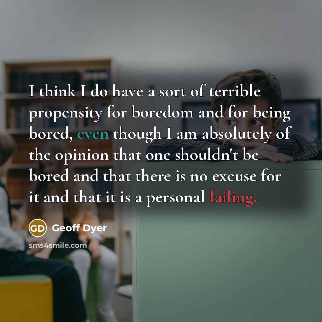 “I think I do have a sort of terrible propensity for boredom and for being bored, even though I am absolutely of the opinion that one shouldn't be bored and that there is no excuse for it and that it is a personal failing.” quote by Geoff Dyer
