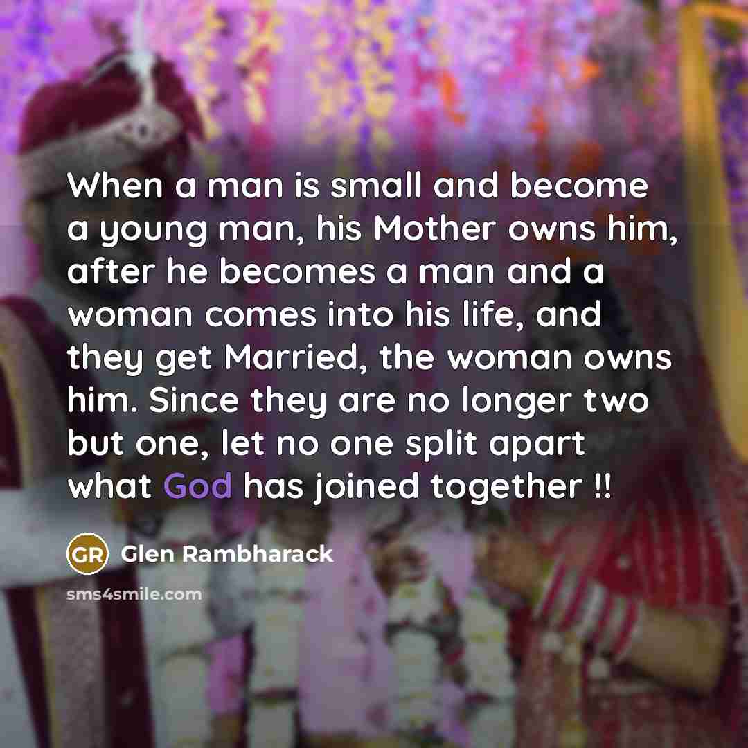 “When a man is small and become a young man, his Mother owns him, after he becomes a man and a woman comes into his life, and they get Married, the woman owns him. Since they are no longer two but one, let no one split apart what God has joined together !!” quote by Glen Rambharack