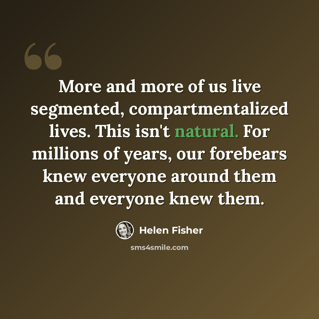 “More and more of us live segmented, compartmentalized lives. This isn't natural. For millions of years, our forebears knew everyone around them and everyone knew them.” quote by Helen Fisher