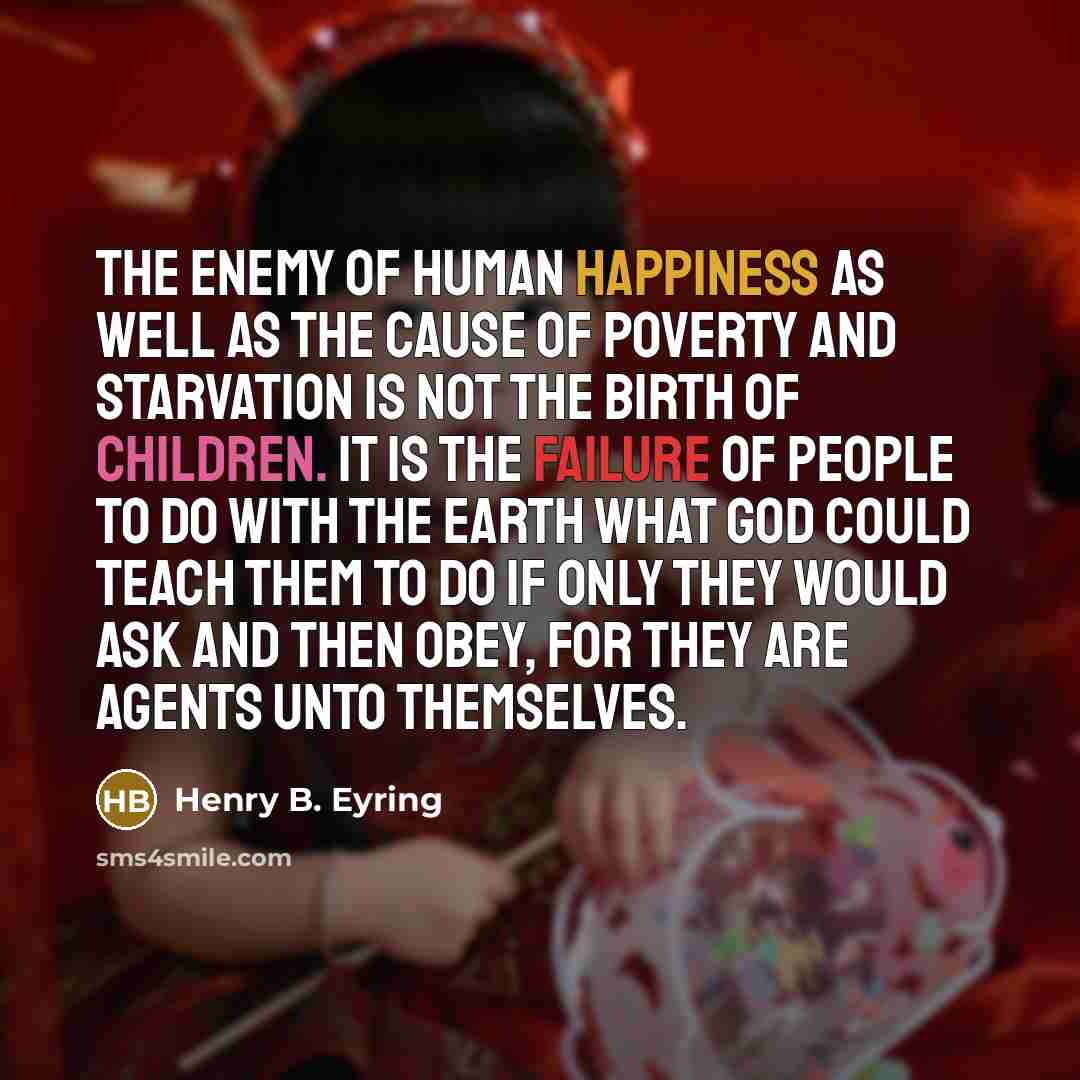 “The enemy of human happiness as well as the cause of poverty and starvation is not the birth of children. It is the failure of people to do with the earth what God could teach them to do if only they would ask and then obey, for they are agents unto themselves.” quote by Henry B. Eyring