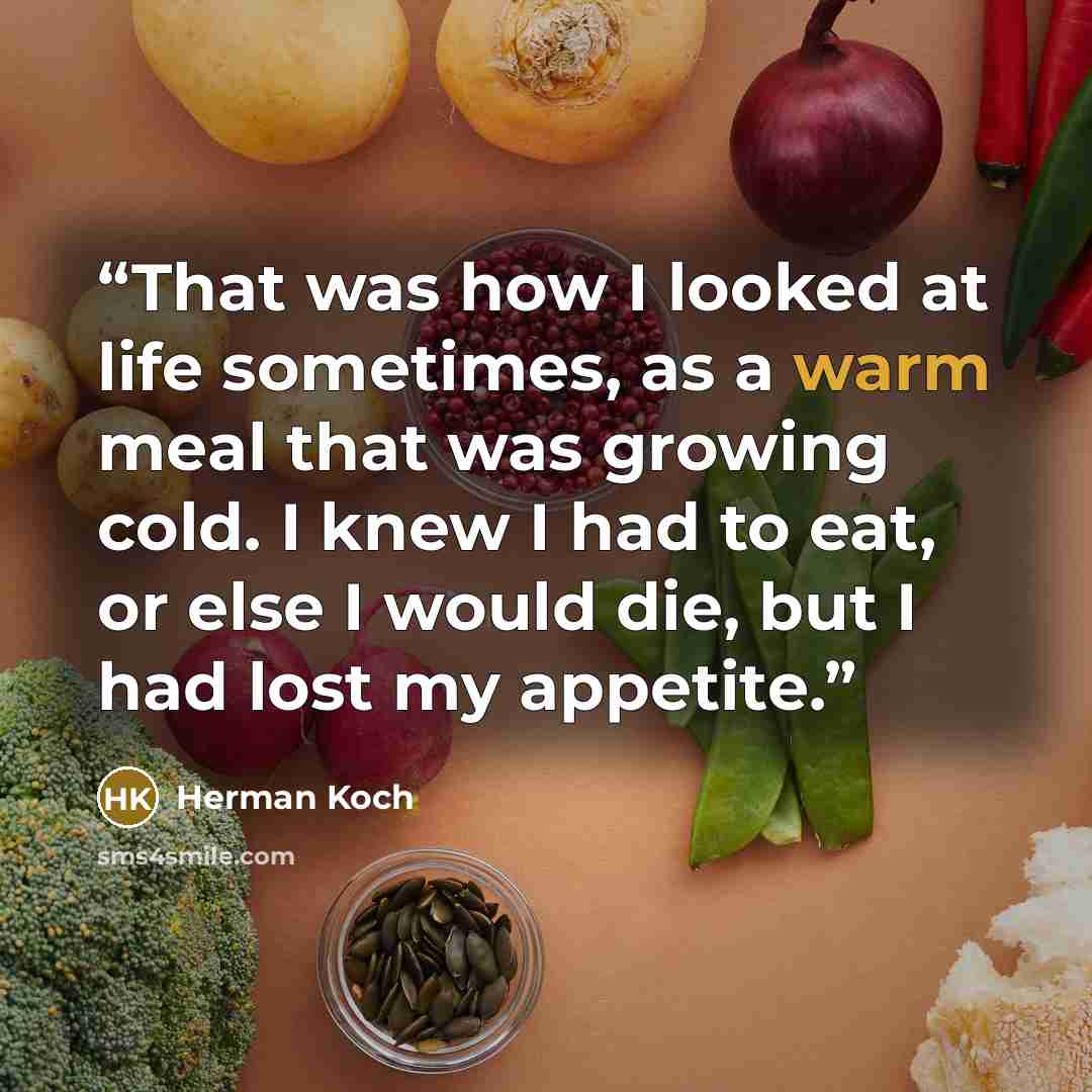 “That was how I looked at life sometimes, as a warm meal that was growing cold. I knew I had to eat, or else I would die, but I had lost my appetite.” quote by Herman Koch