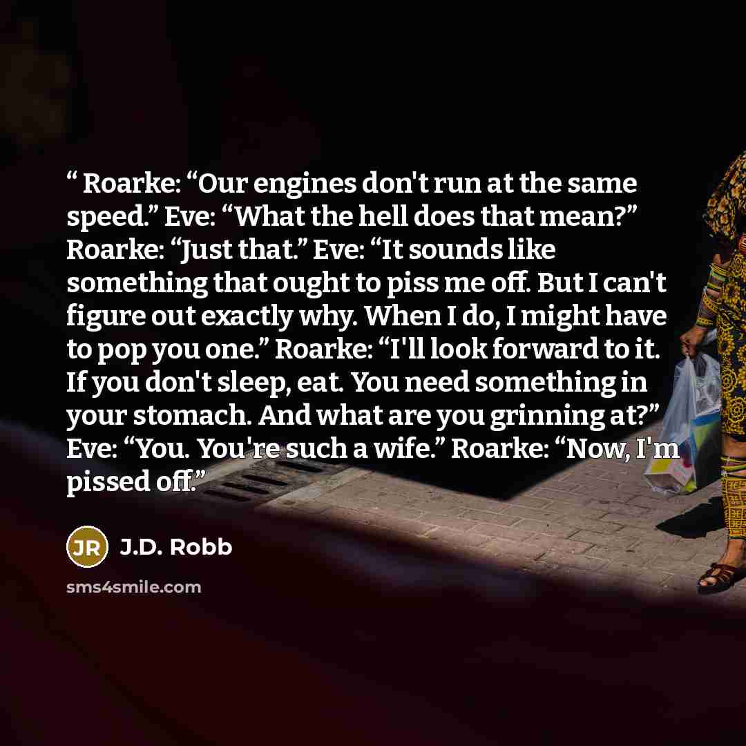 “Roarke: “Our engines don't run at the same speed.” Eve: “What the hell does that mean?” Roarke: “Just that.” Eve: “It sounds like something that ought to piss me off. But I can't figure out exactly why. When I do, I might have to pop you one.” Roarke: “I'll look forward to it. If you don't sleep…” quote by J.D. Robb