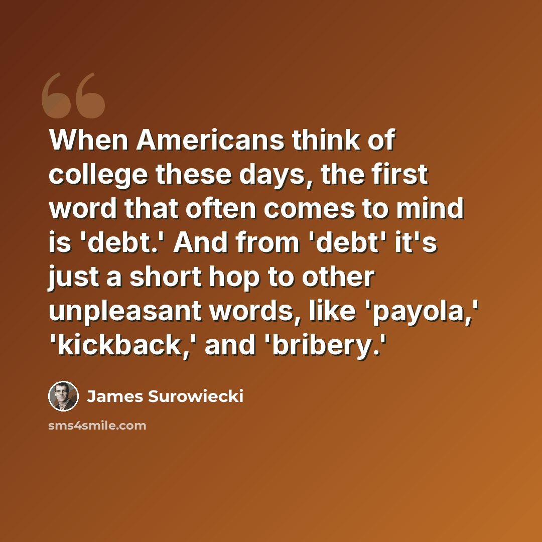 “When Americans think of college these days, the first word that often comes to mind is 'debt.' And from 'debt' it's just a short hop to other unpleasant words, like 'payola,' 'kickback,' and 'bribery.'” quote by James Surowiecki