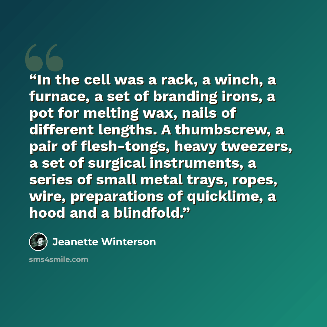 “In the cell was a rack, a winch, a furnace, a set of branding irons, a pot for melting wax, nails of different lengths. A thumbscrew, a pair of flesh-tongs, heavy tweezers, a set of surgical instruments, a series of small metal trays, ropes, wire, preparations of quicklime, a hood and a blindfold.” quote by Jeanette Winterson