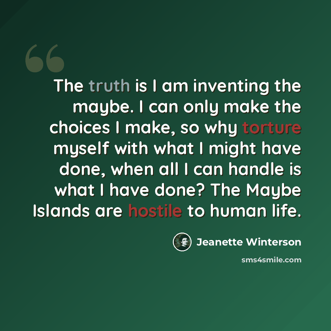 “The truth is I am inventing the maybe. I can only make the choices I make, so why torture myself with what I might have done, when all I can handle is what I have done? The Maybe Islands are hostile to human life.” quote by Jeanette Winterson