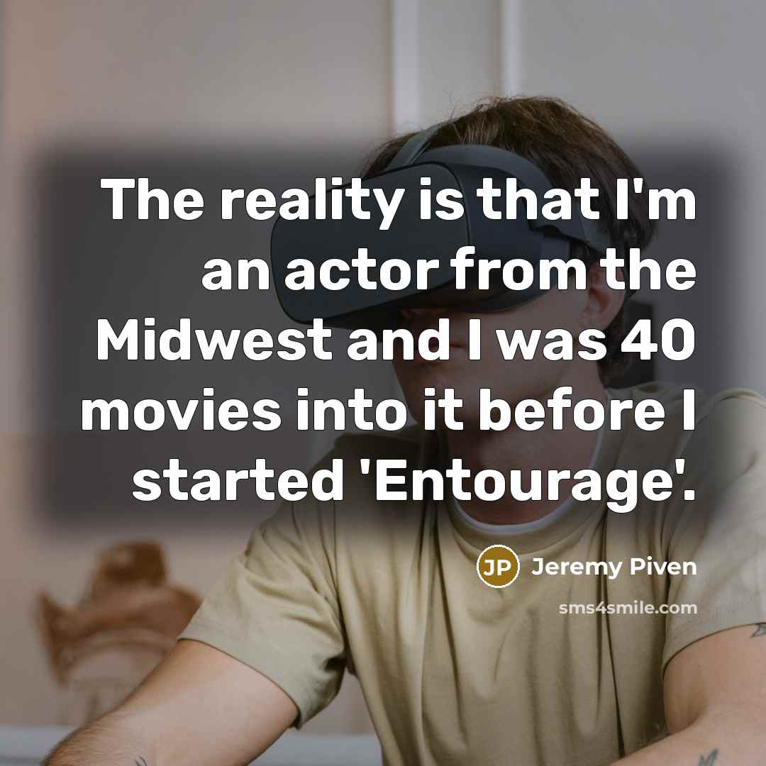 “The reality is that I'm an actor from the Midwest and I was 40 movies into it before I started 'Entourage'.” quote by Jeremy Piven