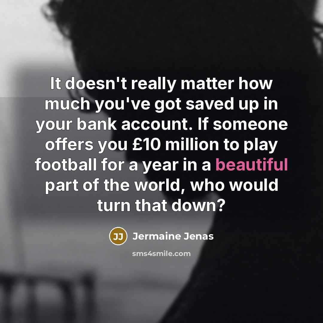 “It doesn't really matter how much you've got saved up in your bank account. If someone offers you £10 million to play football for a year in a beautiful part of the world, who would turn that down?” quote by Jermaine Jenas