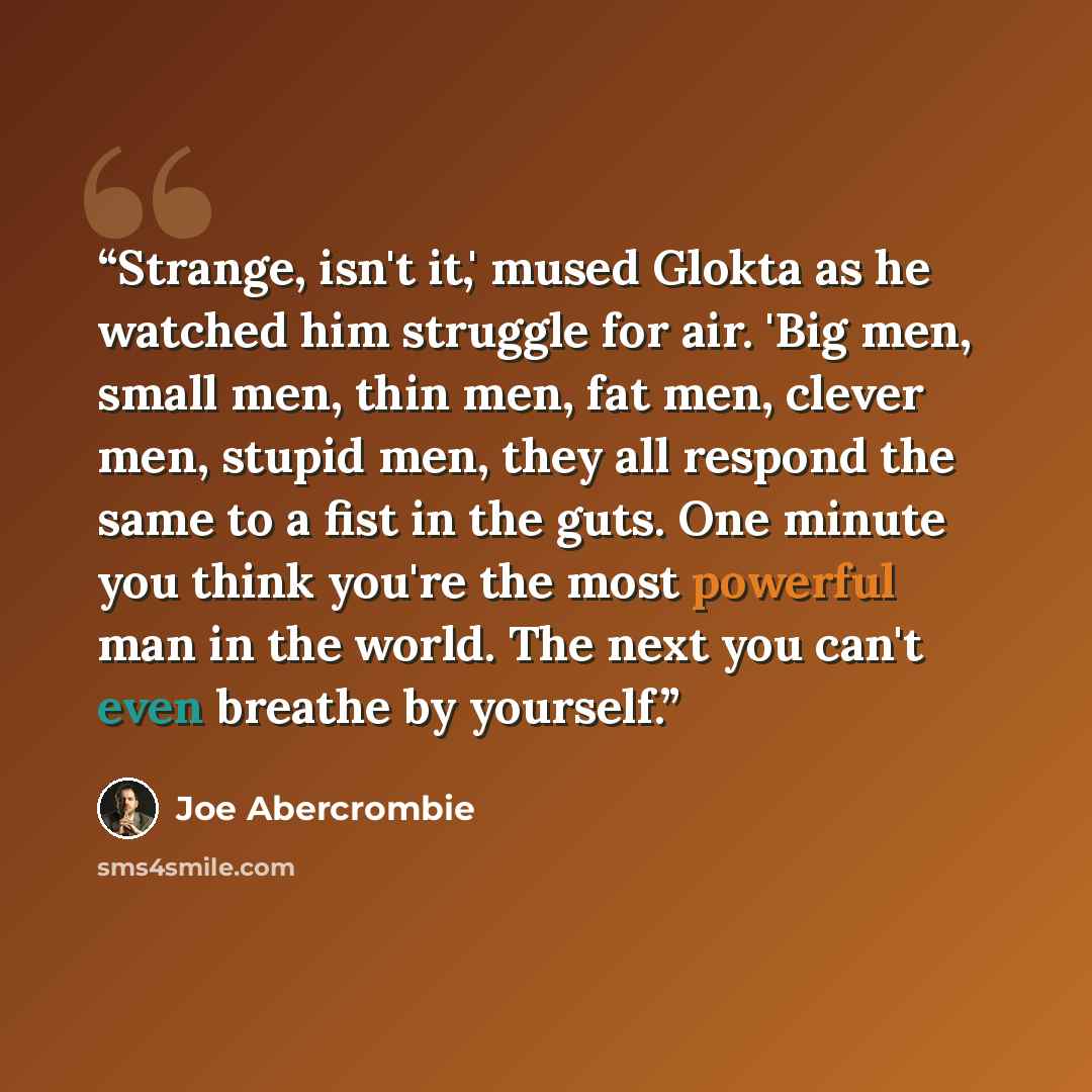 “Strange, isn't it,' mused Glokta as he watched him struggle for air. 'Big men, small men, thin men, fat men, clever men, stupid men, they all respond the same to a fist in the guts. One minute you think you're the most powerful man in the world. The next you can't even breathe by yourself.” quote by Joe Abercrombie