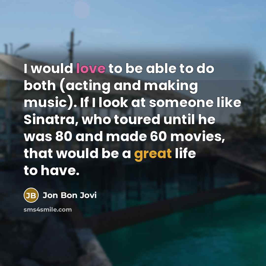 “I would love to be able to do both (acting and making music). If I look at someone like Sinatra, who toured until he was 80 and made 60 movies, that would be a great life to have.” quote by Jon Bon Jovi
