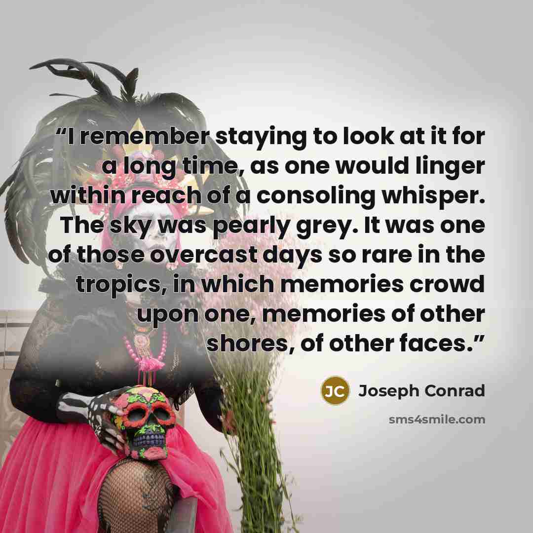 “I remember staying to look at it for a long time, as one would linger within reach of a consoling whisper. The sky was pearly grey. It was one of those overcast days so rare in the tropics, in which memories crowd upon one, memories of other shores, of other faces.” quote by Joseph Conrad