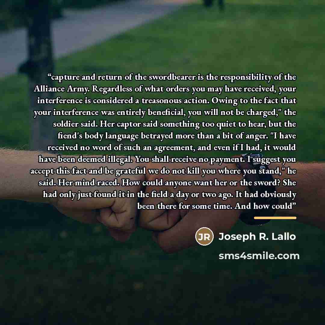 “capture and return of the swordbearer is the responsibility of the Alliance Army. Regardless of what orders you may have received, your interference is considered a treasonous action. Owing to the fact that your interference was entirely beneficial, you will not be charged," the soldier said. Her…” quote by Joseph R. Lallo