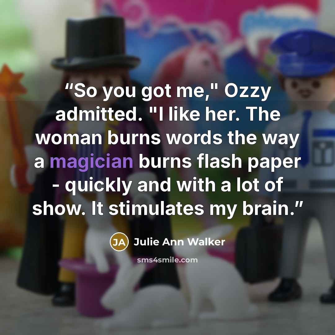 “So you got me," Ozzy admitted. "I like her. The woman burns words the way a magician burns flash paper - quickly and with a lot of show. It stimulates my brain.” quote by Julie Ann Walker