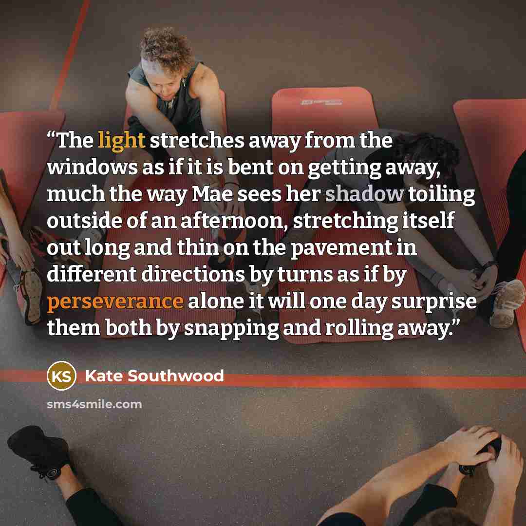 “The light stretches away from the windows as if it is bent on getting away, much the way Mae sees her shadow toiling outside of an afternoon, stretching itself out long and thin on the pavement in different directions by turns as if by perseverance alone it will one day surprise them both by…” quote by Kate Southwood