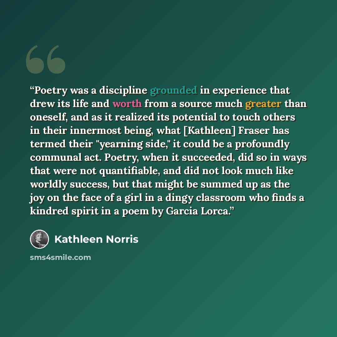 “Poetry was a discipline grounded in experience that drew its life and worth from a source much greater than oneself, and as it realized its potential to touch others in their innermost being, what [Kathleen] Fraser has termed their "yearning side," it could be a profoundly communal act. Poetry…” quote by Kathleen Norris