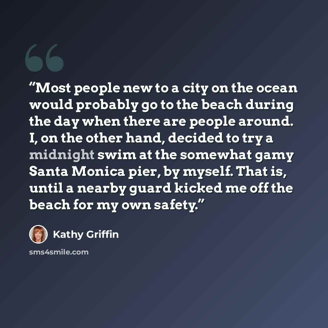 “Most people new to a city on the ocean would probably go to the beach during the day when there are people around. I, on the other hand, decided to try a midnight swim at the somewhat gamy Santa Monica pier, by myself. That is, until a nearby guard kicked me off the beach for my own safety.” quote by Kathy Griffin