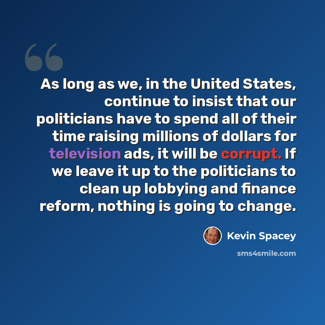 “As long as we, in the United States, continue to insist that our politicians have to spend all of their time raising millions of dollars for television ads, it will be corrupt. If we leave it up to the politicians to clean up lobbying and finance reform, nothing is going to change.” quote by Kevin Spacey