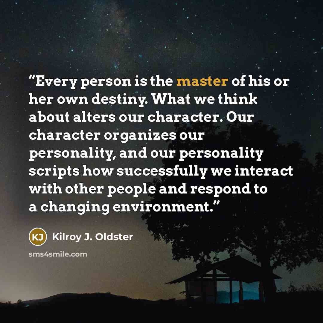 “Every person is the master of his or her own destiny. What we think about alters our character. Our character organizes our personality, and our personality scripts how successfully we interact with other people and respond to a changing environment.” quote by Kilroy J. Oldster