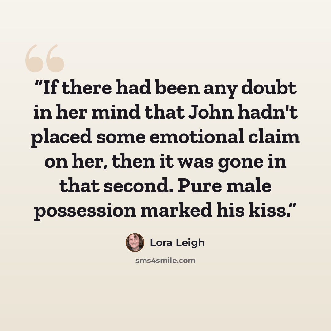“If there had been any doubt in her mind that John hadn't placed some emotional claim on her, then it was gone in that second. Pure male possession marked his kiss.” quote by Lora Leigh