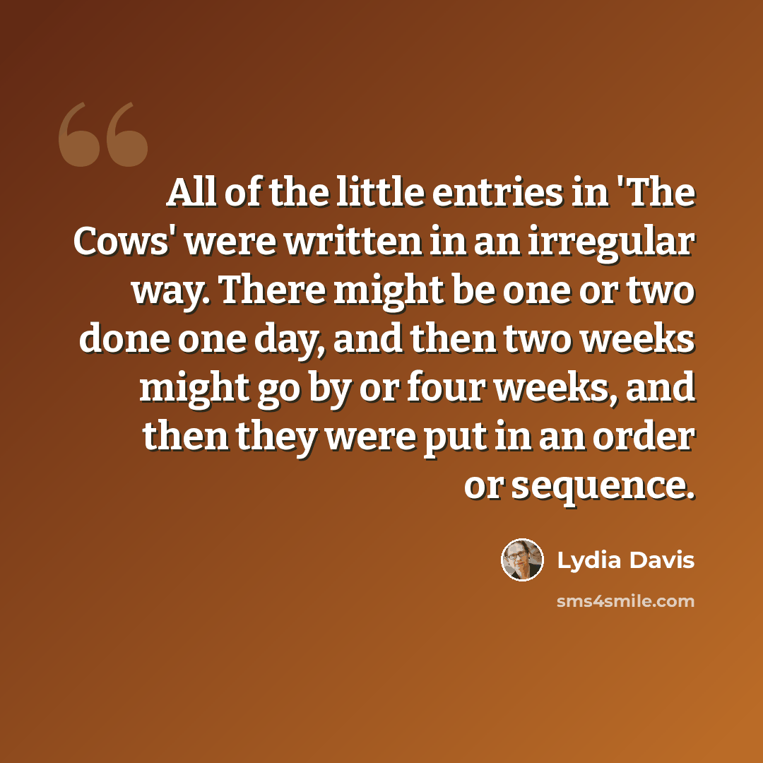 “All of the little entries in 'The Cows' were written in an irregular way. There might be one or two done one day, and then two weeks might go by or four weeks, and then they were put in an order or sequence.” quote by Lydia Davis