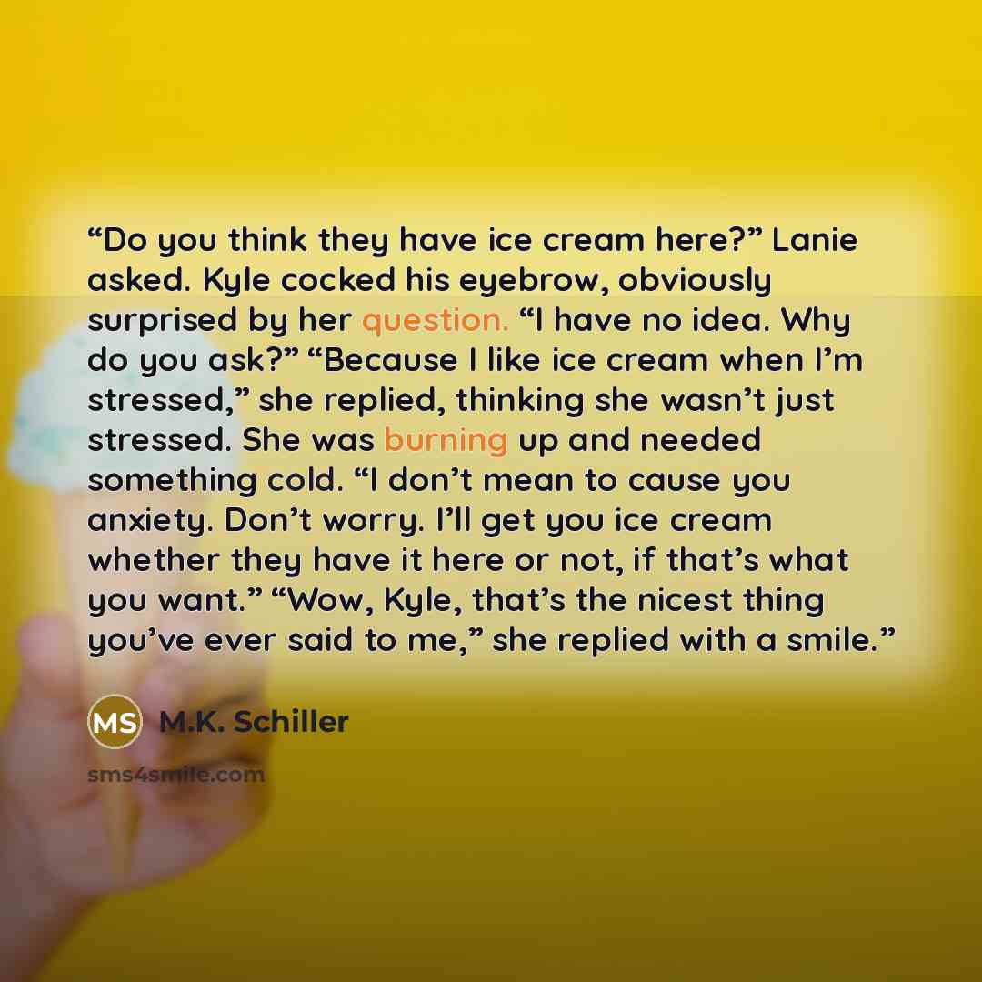 “Do you think they have ice cream here?” Lanie asked. Kyle cocked his eyebrow, obviously surprised by her question. “I have no idea. Why do you ask?” “Because I like ice cream when I’m stressed,” she replied, thinking she wasn’t just stressed. She was burning up and needed something cold. “I don’t…” quote by M.K. Schiller