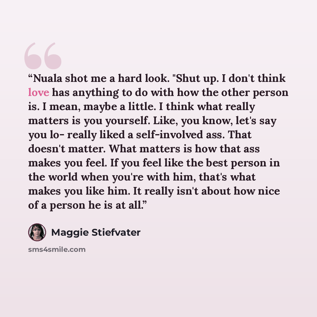 “Nuala shot me a hard look. "Shut up. I don't think love has anything to do with how the other person is. I mean, maybe a little. I think what really matters is you yourself. Like, you know, let's say you lo- really liked a self-involved ass. That doesn't matter. What matters is how that ass makes…” quote by Maggie Stiefvater