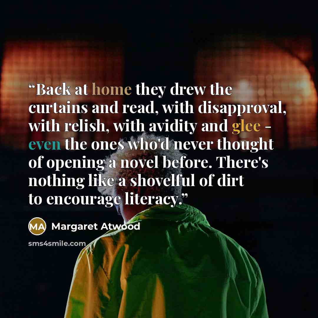 “Back at home they drew the curtains and read, with disapproval, with relish, with avidity and glee - even the ones who'd never thought of opening a novel before. There's nothing like a shovelful of dirt to encourage literacy.” quote by Margaret Atwood