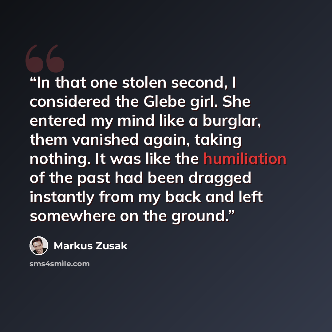 “In that one stolen second, I considered the Glebe girl. She entered my mind like a burglar, them vanished again, taking nothing. It was like the humiliation of the past had been dragged instantly from my back and left somewhere on the ground.” quote by Markus Zusak