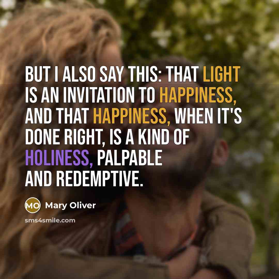 “But I also say this: that light is an invitation to happiness, and that happiness, when it's done right, is a kind of holiness, palpable and redemptive.” quote by Mary Oliver