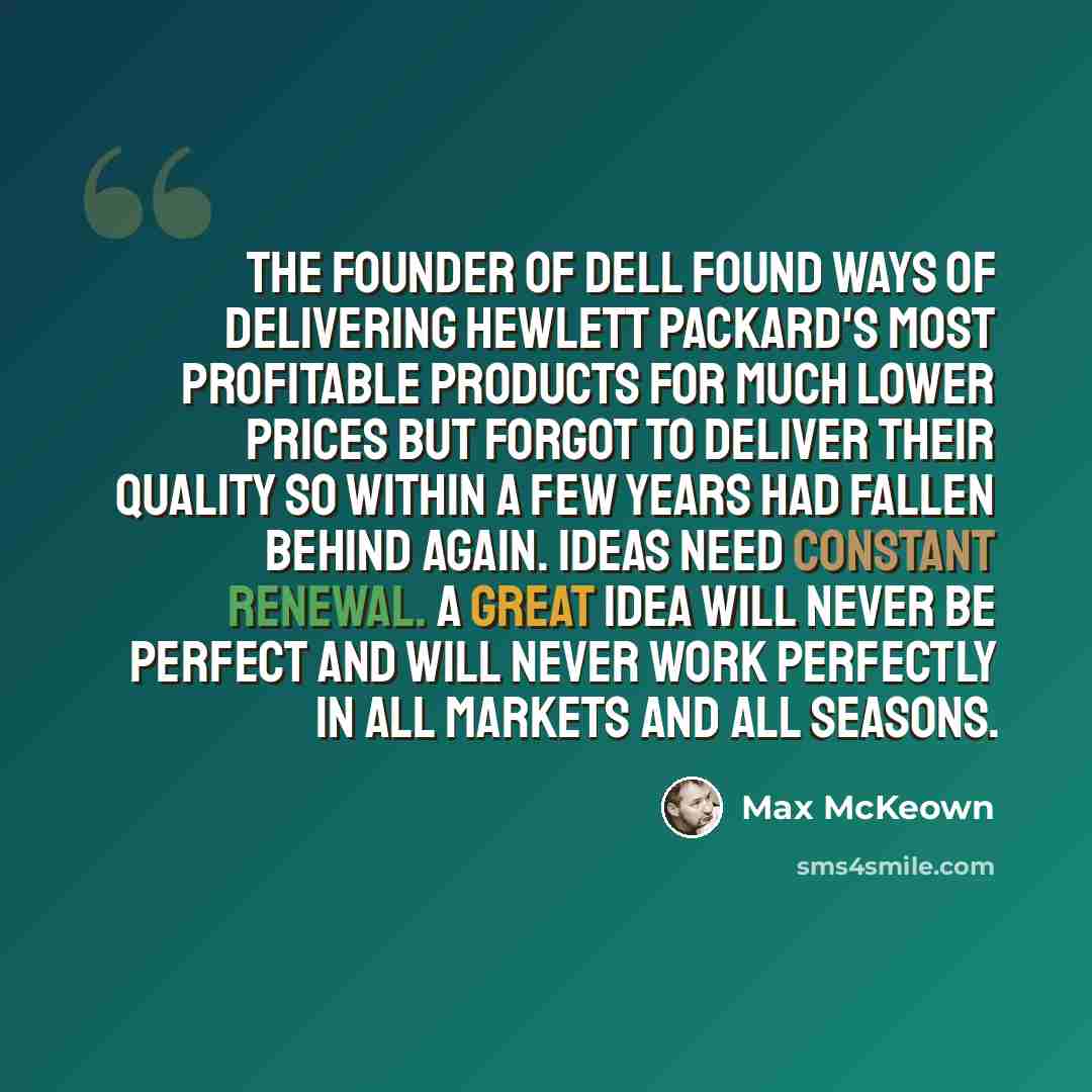 “The founder of Dell found ways of delivering Hewlett Packard's most profitable products for much lower prices but forgot to deliver their quality so within a few years had fallen behind again. Ideas need constant renewal. A great idea will never be perfect and will never work perfectly in all…” quote by Max McKeown