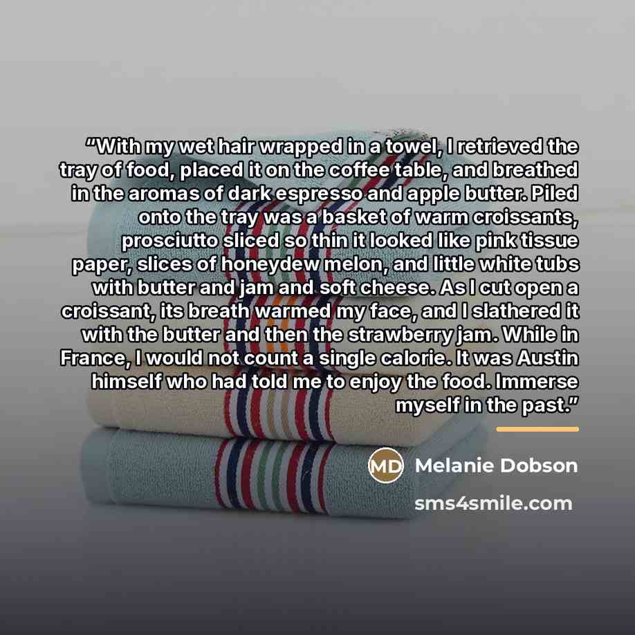 “With my wet hair wrapped in a towel, I retrieved the tray of food, placed it on the coffee table, and breathed in the aromas of dark espresso and apple butter. Piled onto the tray was a basket of warm croissants, prosciutto sliced so thin it looked like pink tissue paper, slices of honeydew melon…” quote by Melanie Dobson