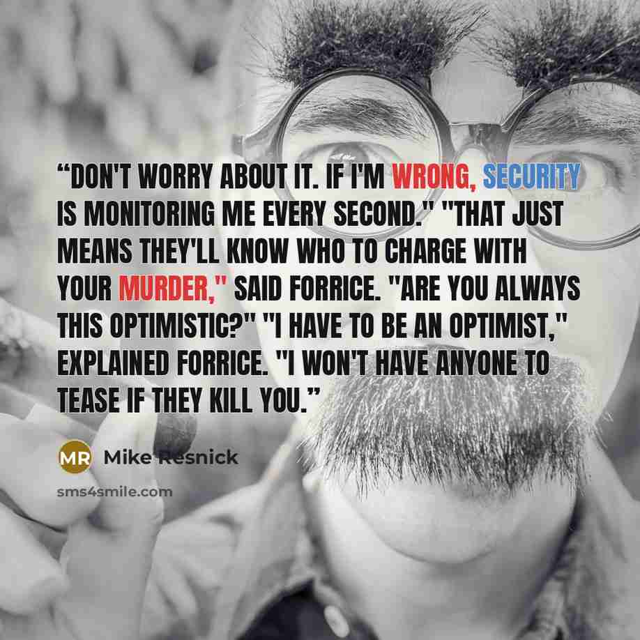 “Don't worry about it. If I'm wrong, Security is monitoring me every second." "That just means they'll know who to charge with your murder," said Forrice. "Are you always this optimistic?" "I have to be an optimist," explained Forrice. "I won't have anyone to tease if they kill you.” quote by Mike Resnick