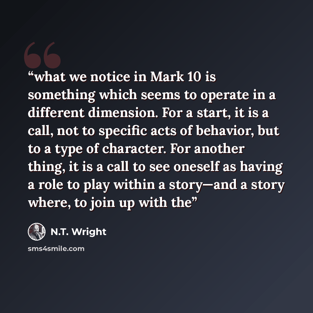 “what we notice in Mark 10 is something which seems to operate in a different dimension. For a start, it is a call, not to specific acts of behavior, but to a type of character. For another thing, it is a call to see oneself as having a role to play within a story—and a story where, to join up with…” quote by N.T. Wright