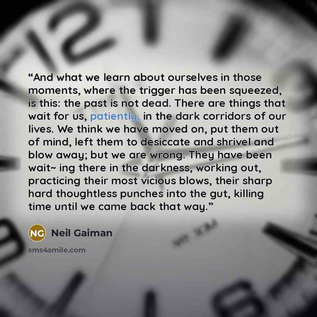 “And what we learn about ourselves in those moments, where the trigger has been squeezed, is this: the past is not dead. There are things that wait for us, patiently, in the dark corridors of our lives. We think we have moved on, put them out of mind, left them to desiccate and shrivel and blow…” quote by Neil Gaiman