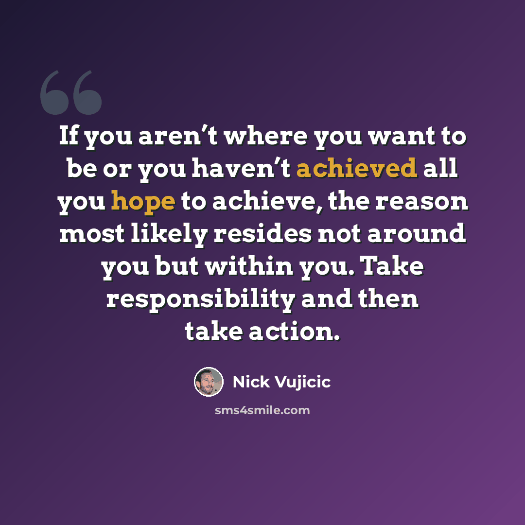 “If you aren’t where you want to be or you haven’t achieved all you hope to achieve, the reason most likely resides not around you but within you. Take responsibility and then take action.” quote by Nick Vujicic