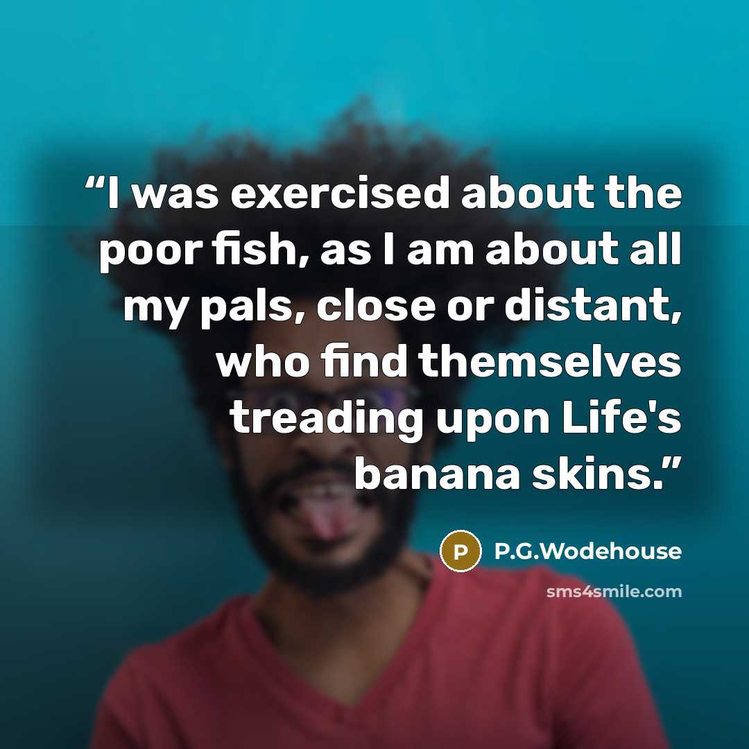 “I was exercised about the poor fish, as I am about all my pals, close or distant, who find themselves treading upon Life's banana skins.” quote by P.G.Wodehouse