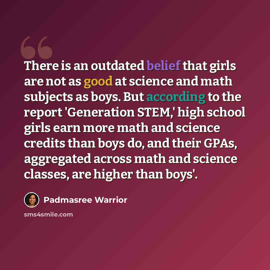 “There is an outdated belief that girls are not as good at science and math subjects as boys. But according to the report 'Generation STEM,' high school girls earn more math and science credits than boys do, and their GPAs, aggregated across math and science classes, are higher than boys'.” quote by Padmasree Warrior