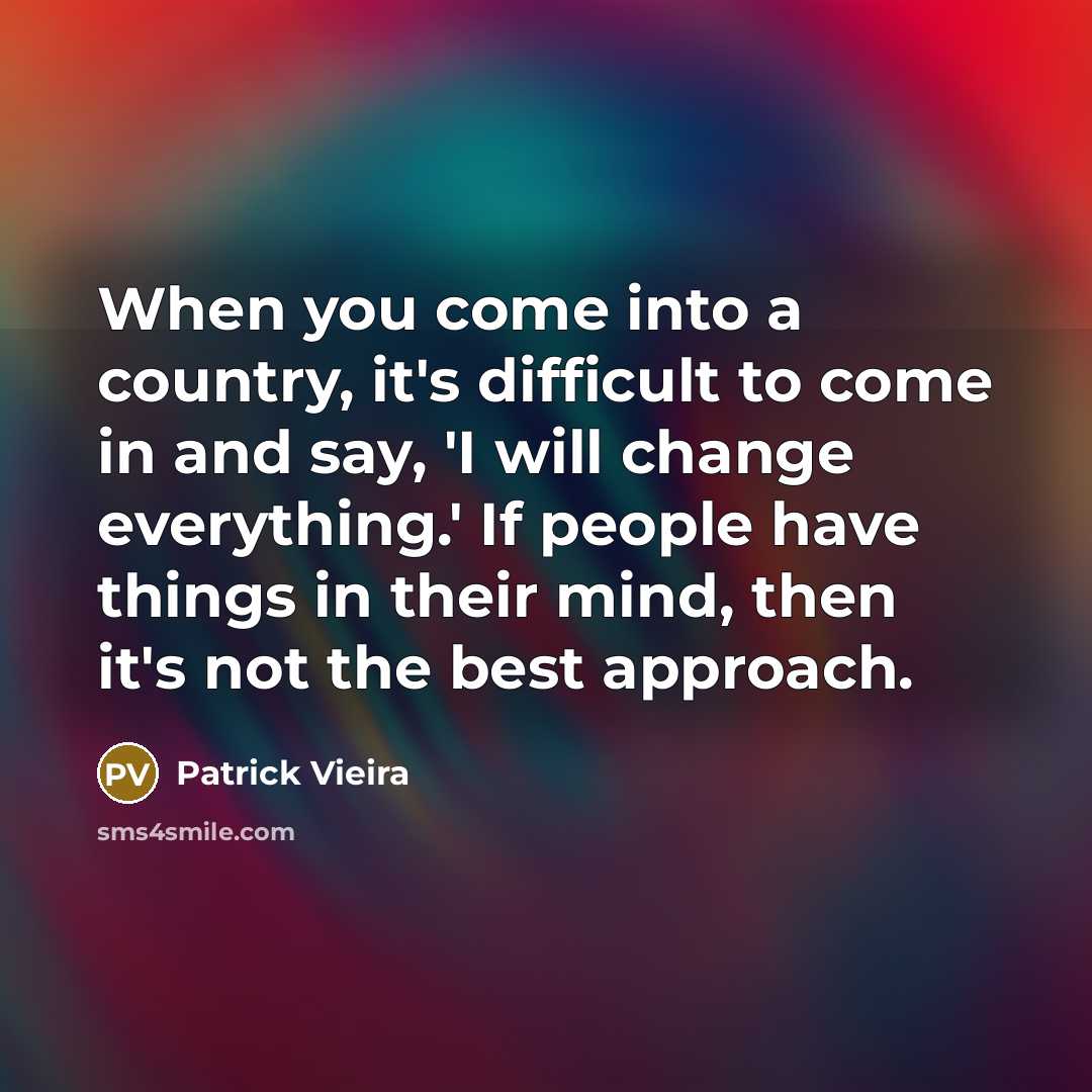 “When you come into a country, it's difficult to come in and say, 'I will change everything.' If people have things in their mind, then it's not the best approach.” quote by Patrick Vieira