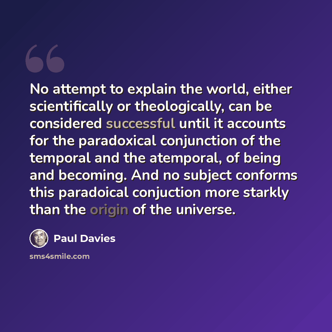 “No attempt to explain the world, either scientifically or theologically, can be considered successful until it accounts for the paradoxical conjunction of the temporal and the atemporal, of being and becoming. And no subject conforms this paradoical conjuction more starkly than the origin of the…” quote by Paul Davies