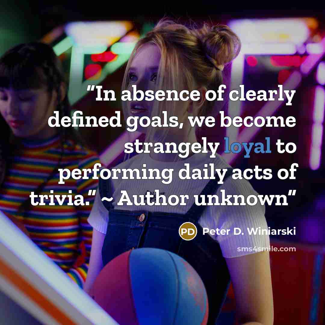 “In absence of clearly defined goals, we become strangely loyal to performing daily acts of trivia.” ~ Author unknown” quote by Peter D. Winiarski