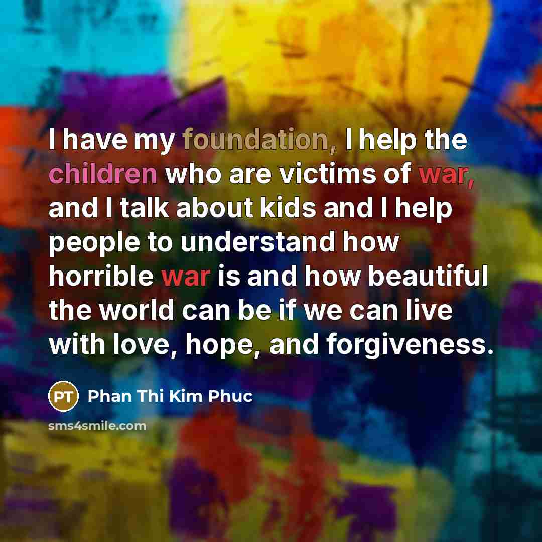 “I have my foundation, I help the children who are victims of war, and I talk about kids and I help people to understand how horrible war is and how beautiful the world can be if we can live with love, hope, and forgiveness.” quote by Phan Thi Kim Phuc
